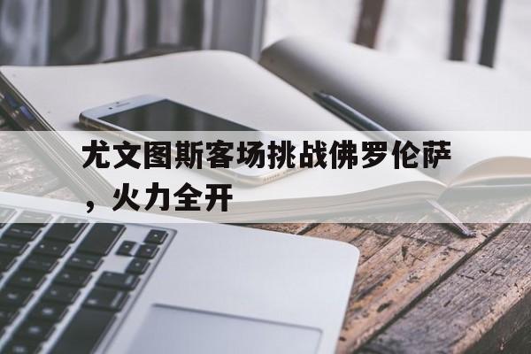 关于尤文图斯客场挑战佛罗伦萨，火力全开的信息